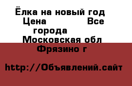 Ёлка на новый год › Цена ­ 30 000 - Все города  »    . Московская обл.,Фрязино г.